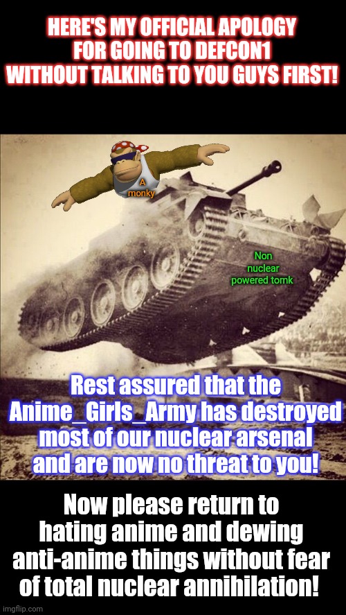 We're back to defcon5. | HERE'S MY OFFICIAL APOLOGY FOR GOING TO DEFCON1 WITHOUT TALKING TO YOU GUYS FIRST! A monky; Non nuclear powered tomk; Rest assured that the Anime_Girls_Army has destroyed most of our nuclear arsenal and are now no threat to you! Now please return to hating anime and dewing anti-anime things without fear of total nuclear annihilation! | image tagged in tanks away,surlykong,official apology,post this ok | made w/ Imgflip meme maker