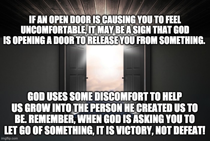 Self-Worth | IF AN OPEN DOOR IS CAUSING YOU TO FEEL UNCOMFORTABLE, IT MAY BE A SIGN THAT GOD IS OPENING A DOOR TO RELEASE YOU FROM SOMETHING. GOD USES SOME DISCOMFORT TO HELP US GROW INTO THE PERSON HE CREATED US TO BE. REMEMBER, WHEN GOD IS ASKING YOU TO LET GO OF SOMETHING, IT IS VICTORY, NOT DEFEAT! | image tagged in open door,god,religion,faith,love | made w/ Imgflip meme maker