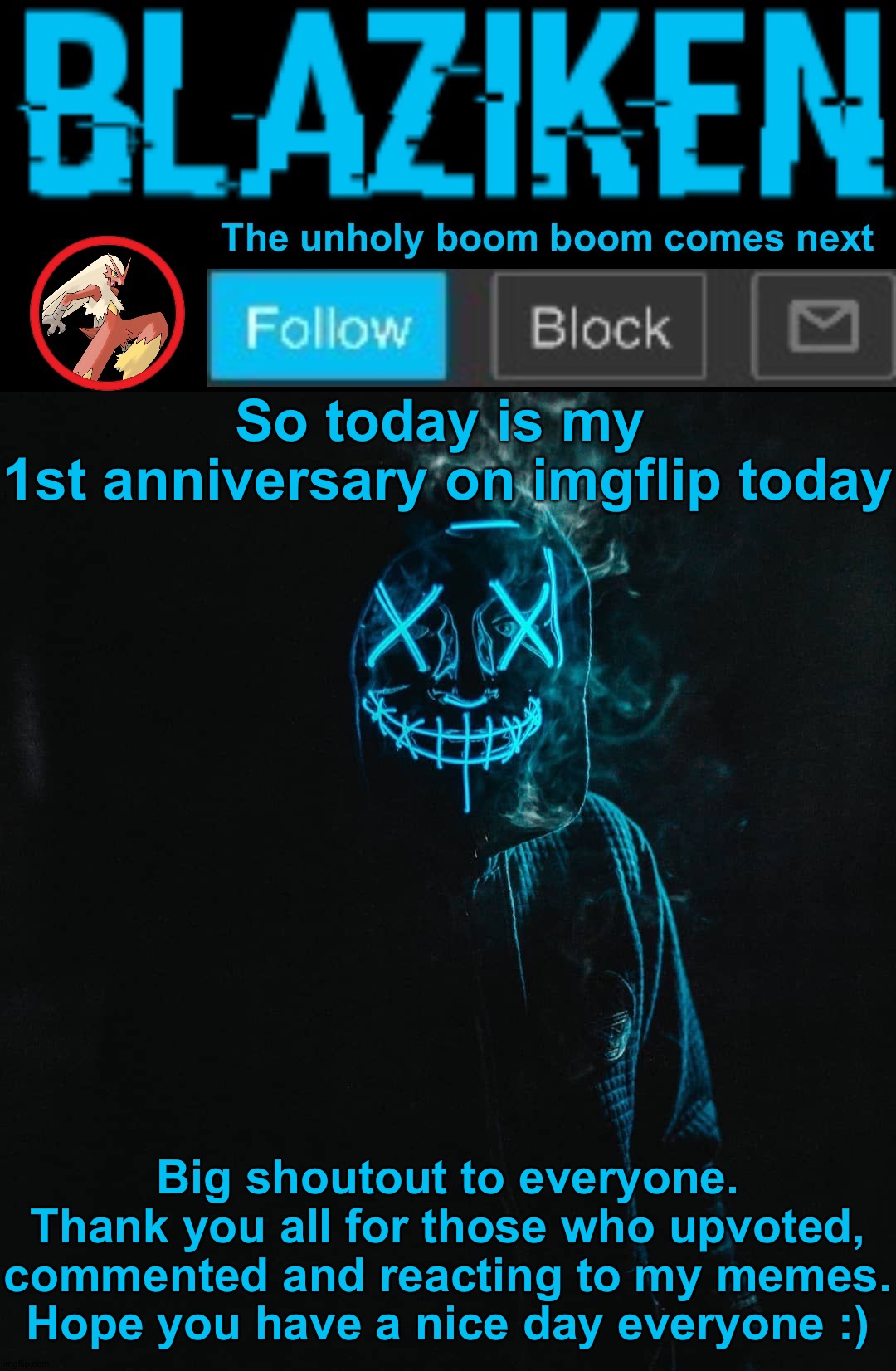 I'm serious, check my join date. Do whatever you want in the comment section but don't act toxic pls |  So today is my 
1st anniversary on imgflip today; Big shoutout to everyone. Thank you all for those who upvoted, commented and reacting to my memes. Hope you have a nice day everyone :) | image tagged in blaziken announcement template v2,memes,funny,blaziken,blaziken_650s,anniversary | made w/ Imgflip meme maker