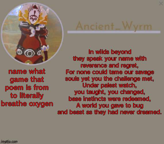 if younhave played it you have played the bestestestestestestestest game ever (im  t i r e d) | In wilds beyond they speak your name with reverence and regret,
For none could tame our savage souls yet you the challenge met,
Under palest watch, you taught, you changed, base instincts were redeemed,
A world you gave to bug and beast as they had never dreamed. name what game that poem is from to literally breathe oxygen | image tagged in ancient_wyrm's announcement temp | made w/ Imgflip meme maker