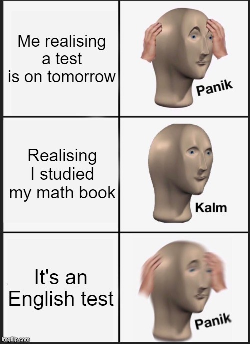 the exam coming up tomorrow | Me realising a test is on tomorrow; Realising I studied my math book; It's an English test | image tagged in memes,panik kalm panik | made w/ Imgflip meme maker