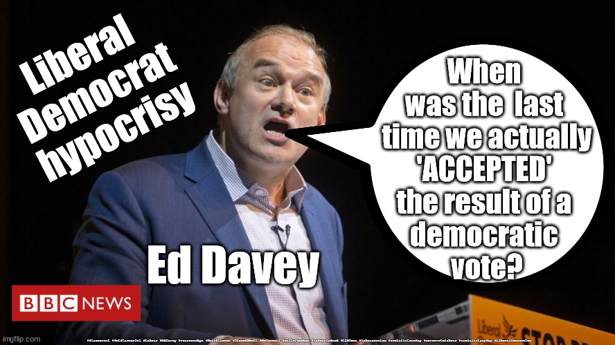 Liberal Democrats - hypocrisy | Liberal
Democrat
hypocrisy; When 
was the  last 
time we actually
'ACCEPTED' 
the result of a 
democratic 
vote? Ed Davey; #Starmerout #GetStarmerOut #Labour #EdDavey #wearecorbyn #KeirStarmer #DianeAbbott #McDonnell #cultofcorbyn #labourisdead #LibDems #labourracism #socialistsunday #nevervotelabour #socialistanyday #LiberalDemocrates | image tagged in ed davey,ed dumb dumb davey,lib dems lib dumbs,liberal hypocrisy,liberal democrats | made w/ Imgflip meme maker