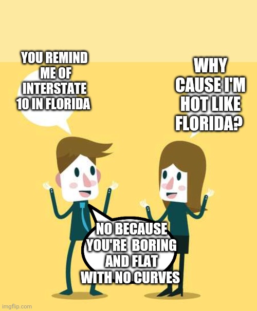 Boring and flat | WHY CAUSE I'M HOT LIKE FLORIDA? YOU REMIND  ME OF INTERSTATE 10 IN FLORIDA; NO BECAUSE YOU'RE  BORING AND FLAT WITH NO CURVES | image tagged in two people talking | made w/ Imgflip meme maker