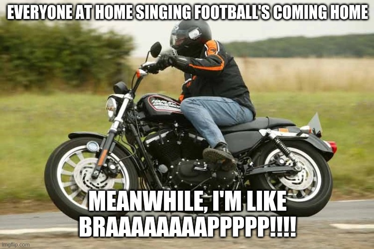 Harley Davidson braap | EVERYONE AT HOME SINGING FOOTBALL'S COMING HOME; MEANWHILE, I'M LIKE
BRAAAAAAAAPPPPP!!!! | image tagged in harley braaap | made w/ Imgflip meme maker