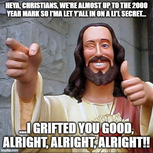 Buddy Christ | HEYA, CHRISTIANS, WE'RE ALMOST UP TO THE 2000 YEAR MARK SO I'MA LET Y'ALL IN ON A LI'L SECRET... ...I GRIFTED YOU GOOD, ALRIGHT, ALRIGHT, ALRIGHT!! | image tagged in memes,buddy christ,longest running grift | made w/ Imgflip meme maker