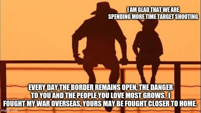 Cowboy Wisdom.  Prepare your children for an uncertain future | I AM GLAD THAT WE ARE SPENDING MORE TIME TARGET SHOOTING; EVERY DAY THE BORDER REMAINS OPEN, THE DANGER TO YOU AND THE PEOPLE YOU LOVE MOST GROWS.  I FOUGHT MY WAR OVERSEAS, YOURS MAY BE FOUGHT CLOSER TO HOME. | image tagged in cowboy father and son,cowboy wisdom,2nd amendment,build the wall,dangerous illegals,uncertain future | made w/ Imgflip meme maker