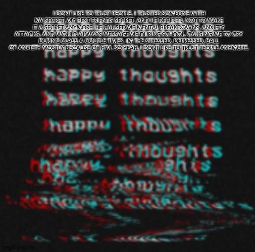 but happy thoughts, they'll get me through | I DONT LIKE TO TRUST PEOPLE. I TRUSTED SOMEONE WITH MY SECRET, MY BEST FRIENDS SECRET, AND HE DECIDED, NOT TO MAKE IT A SECRET ANYMORE. HE CAUSED ME MENTAL BREAKDOWNS, ANXIETY ATTACKS, AND WOULD ALWAYS MESSAGE ME DURING SCHOOL, CAUSING ME TO CRY DURING CLASS A COUPLE TIMES. IM THE STRESSED, DEPRESSED, BALL OF ANXIETY MOSTLY BECAUSE OF HIM. SO YEAH, I DONT LIKE TO TRUST PEOPLE ANYMORE. | made w/ Imgflip meme maker