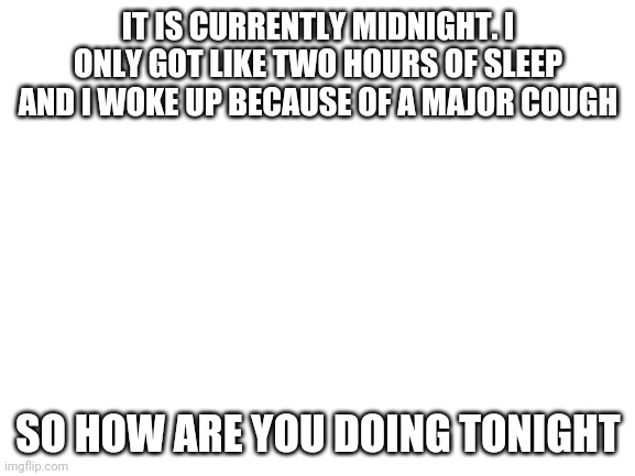 Cri | IT IS CURRENTLY MIDNIGHT. I ONLY GOT LIKE TWO HOURS OF SLEEP AND I WOKE UP BECAUSE OF A MAJOR COUGH; SO HOW ARE YOU DOING TONIGHT | image tagged in blank white template | made w/ Imgflip meme maker