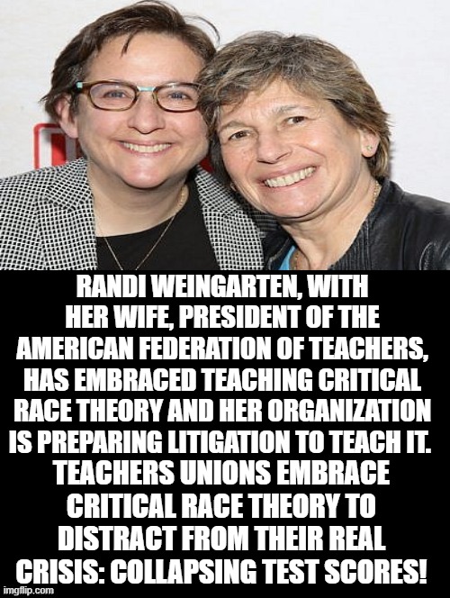 So we need to teach Critical Race Theory and ignore the real crisis of failing to learn? | RANDI WEINGARTEN, WITH HER WIFE, PRESIDENT OF THE AMERICAN FEDERATION OF TEACHERS, HAS EMBRACED TEACHING CRITICAL RACE THEORY AND HER ORGANIZATION IS PREPARING LITIGATION TO TEACH IT. TEACHERS UNIONS EMBRACE CRITICAL RACE THEORY TO DISTRACT FROM THEIR REAL CRISIS: COLLAPSING TEST SCORES! | image tagged in stupid liberals | made w/ Imgflip meme maker