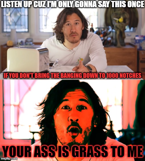 Seriously whoever's doing it knock off that racket what is wrong with u | LISTEN UP CUZ I'M ONLY GONNA SAY THIS ONCE; IF YOU DON'T BRING THE BANGING DOWN TO 1000 NOTCHES; YOUR ASS IS GRASS TO ME | image tagged in markiplier,memes,relatable | made w/ Imgflip meme maker