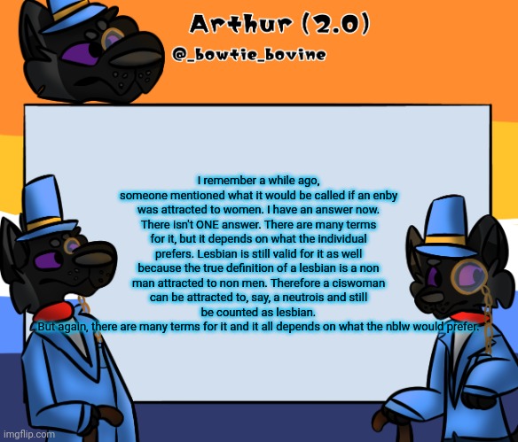Arthur's announcement template | I remember a while ago, someone mentioned what it would be called if an enby was attracted to women. I have an answer now.
There isn't ONE answer. There are many terms for it, but it depends on what the individual prefers. Lesbian is still valid for it as well because the true definition of a lesbian is a non man attracted to non men. Therefore a ciswoman can be attracted to, say, a neutrois and still be counted as lesbian.
But again, there are many terms for it and it all depends on what the nblw would prefer. | image tagged in arthur's announcement template | made w/ Imgflip meme maker