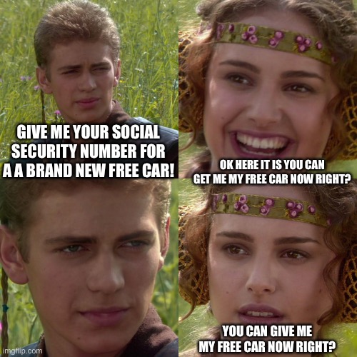 Anakin Padme 4 Panel | GIVE ME YOUR SOCIAL SECURITY NUMBER FOR A A BRAND NEW FREE CAR! OK HERE IT IS YOU CAN GET ME MY FREE CAR NOW RIGHT? YOU CAN GIVE ME MY FREE CAR NOW RIGHT? | image tagged in anakin padme 4 panel | made w/ Imgflip meme maker