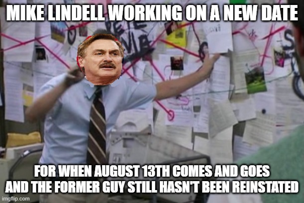 Conspiracy Mike Lindell | MIKE LINDELL WORKING ON A NEW DATE; FOR WHEN AUGUST 13TH COMES AND GOES AND THE FORMER GUY STILL HASN'T BEEN REINSTATED | image tagged in conspiracy mike lindell | made w/ Imgflip meme maker