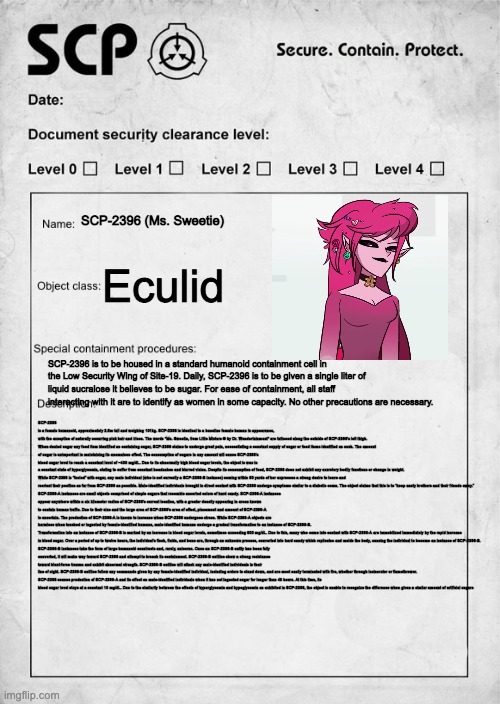 POV: Your job is to research SCP-2396 | SCP-2396 (Ms. Sweetie); Eculid; SCP-2396 is to be housed in a standard humanoid containment cell in the Low Security Wing of Site-19. Daily, SCP-2396 is to be given a single liter of liquid sucralose it believes to be sugar. For ease of containment, all staff interacting with it are to identify as women in some capacity. No other precautions are necessary. SCP-2396 is a female humanoid, approximately 2.5m tall and weighing 101kg. SCP-2396 is identical to a baseline female human in appearance, with the exception of naturally occurring pink hair and irises. The words "Ms. Sweetie, from Little Misters ® by Dr. Wondertainment" are tattooed along the outside of SCP-2396's left thigh.

When denied sugar any food item identified as containing sugar, SCP-2396 claims to undergo great pain, necessitating a constant supply of sugar or food items identified as such. The amount of sugar is unimportant in maintaining its anomalous effect. The consumption of sugars in any amount will cause SCP-2396's blood sugar level to reach a constant level of ~400 mg/dL. Due to its abnormally high blood sugar levels, the object is was in a constant state of hyperglycemia, stating to suffer from constant headaches and blurred vision. Despite its consumption of food, SCP-2396 does not exhibit any excretory bodily functions or change in weight.

While SCP-2396 is “fueled” with sugar, any male individual (who is not currently a SCP-2396-B instance) coming within 50 yards of her expresses a strong desire to leave and reorient their position as far from SCP-2396 as possible. Male-identified individuals brought in direct contact with SCP-2396 undergo symptoms similar to a diabetic coma. The object claims that this is to “keep nasty brothers and their friends away.”

SCP-2396-A instances are small objects comprised of simple sugars that resemble assorted colors of hard candy. SCP-2396-A instances appear anywhere within a six kilometer radius of SCP-2396's current location, with a greater density appearing in areas known to contain human traffic. Due to their size and the large area of SCP-2396's area of effect, placement and amount of SCP-2396-A is uncertain. The production of SCP-2396-A is known to increase when SCP-2396 undergoes stress. While SCP-2396-A objects are harmless when touched or ingested by female-identified humans, male-identified humans undergo a gradual transformation to an instance of SCP-2396-B.

Transformation into an instance of SCP-2396-B is marked by an increase in blood sugar levels, sometimes exceeding 600 mg/dL. Due to this, many who come into contact with SCP-2396-A are immobilized immediately by the rapid increase in blood sugar. Over a period of up to twelve hours, the individual's flesh, fluids, and bone are, through an unknown process, converted into hard candy which replicates and molds the body, causing the individual to become an instance of SCP-2396-B.

SCP-2396-B instances take the form of large humanoid constructs and, rarely, unicorns. Once an SCP-2396-B entity has been fully converted, it will make way toward SCP-2396 and attempt to breach its containment. SCP-2396-B entities show a strong resistance toward blunt-force trauma and exhibit abnormal strength. SCP-2396-B entities will attack any male-identified individuals in their line of sight. SCP-2396-B entities follow any commands given by any female-identified individual, including orders to stand down, and are most easily terminated with fire, whether through incinerator or flamethrower.

SCP-2396 ceases production of SCP-2396-A and its effect on male-identified individuals when it has not ingested sugar for longer than 48 hours. At this time, its blood sugar level stays at a constant 10 mg/dL. Due to the similarity between the effects of hyperglycemia and hypoglycemia as exhibited in SCP-2396, the object is unable to recognize the difference when given a similar amount of artificial sugars | image tagged in scp document | made w/ Imgflip meme maker