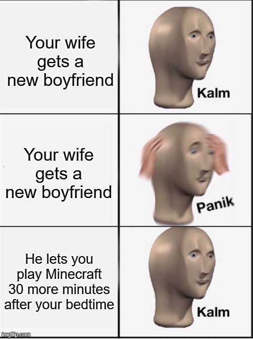 Reverse kalm panik | Your wife gets a new boyfriend; Your wife gets a new boyfriend; He lets you play Minecraft 30 more minutes after your bedtime | image tagged in reverse kalm panik | made w/ Imgflip meme maker