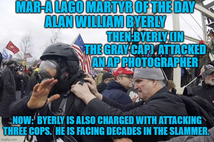 Hmmm.  Coincidentally, he is dressed and armed like the co-conspirators. | MAR-A LAGO MARTYR OF THE DAY
ALAN WILLIAM BYERLY; THEN:BYERLY (IN THE GRAY CAP)  ATTACKED AN AP PHOTOGRAPHER; NOW:  BYERLY IS ALSO CHARGED WITH ATTACKING THREE COPS.  HE IS FACING DECADES IN THE SLAMMER. | image tagged in politics | made w/ Imgflip meme maker