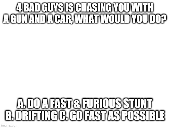Blank White Template | 4 BAD GUYS IS CHASING YOU WITH A GUN AND A CAR, WHAT WOULD YOU DO? A. DO A FAST & FURIOUS STUNT B. DRIFTING C. GO FAST AS POSSIBLE | image tagged in blank white template | made w/ Imgflip meme maker