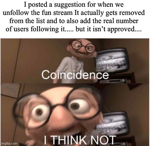 Maybe a conspiracy? | I posted a suggestion for when we unfollow the fun stream It actually gets removed from the list and to also add the real number of users following it..... but it isn’t approved.... | image tagged in coincidence i think not | made w/ Imgflip meme maker