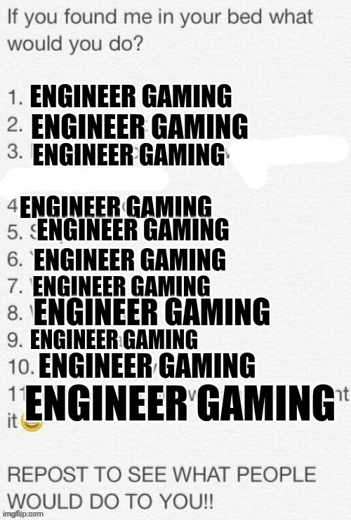 engineer gaming | ENGINEER GAMING; ENGINEER GAMING; ENGINEER GAMING; ENGINEER GAMING; ENGINEER GAMING; ENGINEER GAMING; ENGINEER GAMING; ENGINEER GAMING; ENGINEER GAMING; ENGINEER GAMING; ENGINEER GAMING | image tagged in engineer,gaming | made w/ Imgflip meme maker