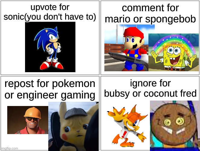 Blank Comic Panel 2x2 Meme | upvote for sonic(you don't have to); comment for mario or spongebob; repost for pokemon or engineer gaming; ignore for bubsy or coconut fred | image tagged in memes,blank comic panel 2x2 | made w/ Imgflip meme maker
