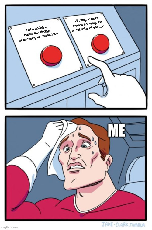 A Hard Choice | Wanting to make memes showing the possibilities of escape; Not wanting to belittle the struggle of escaping homelessness; ME | image tagged in memes,two buttons | made w/ Imgflip meme maker