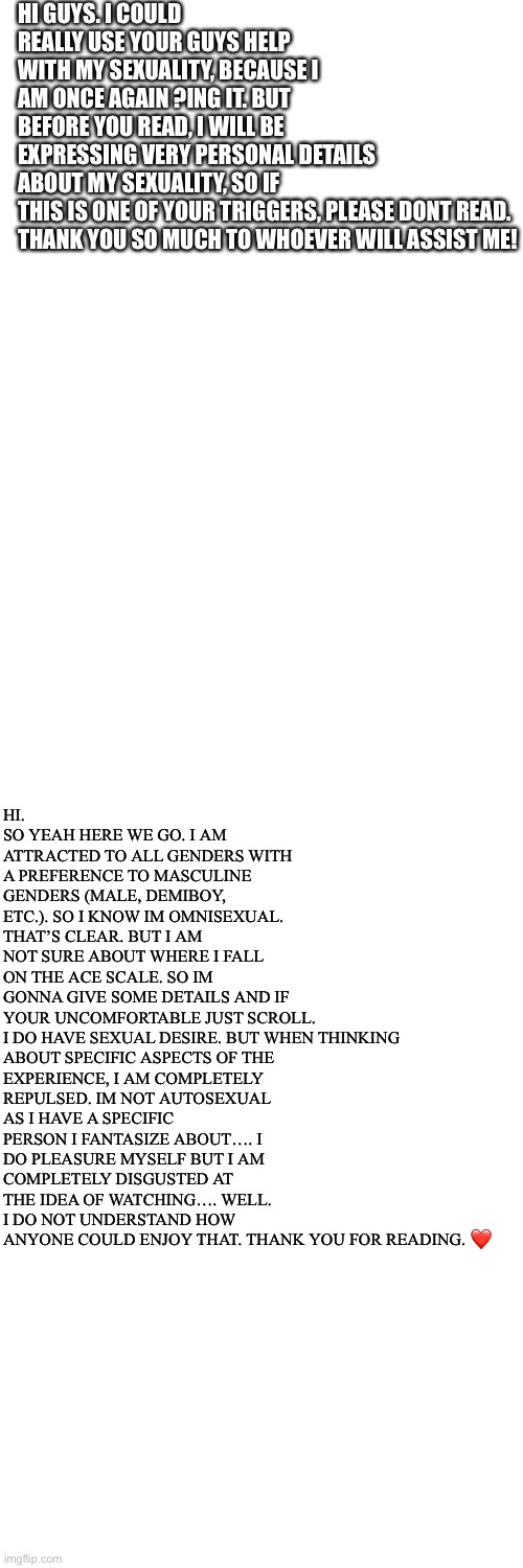 HI GUYS. I COULD REALLY USE YOUR GUYS HELP WITH MY SEXUALITY, BECAUSE I AM ONCE AGAIN ?ING IT. BUT BEFORE YOU READ, I WILL BE EXPRESSING VERY PERSONAL DETAILS ABOUT MY SEXUALITY, SO IF THIS IS ONE OF YOUR TRIGGERS, PLEASE DONT READ.

THANK YOU SO MUCH TO WHOEVER WILL ASSIST ME! HI. SO YEAH HERE WE GO. I AM ATTRACTED TO ALL GENDERS WITH A PREFERENCE TO MASCULINE GENDERS (MALE, DEMIBOY, ETC.). SO I KNOW IM OMNISEXUAL. THAT’S CLEAR. BUT I AM NOT SURE ABOUT WHERE I FALL ON THE ACE SCALE. SO IM GONNA GIVE SOME DETAILS AND IF YOUR UNCOMFORTABLE JUST SCROLL. 

I DO HAVE SEXUAL DESIRE. BUT WHEN THINKING ABOUT SPECIFIC ASPECTS OF THE EXPERIENCE, I AM COMPLETELY REPULSED. IM NOT AUTOSEXUAL AS I HAVE A SPECIFIC PERSON I FANTASIZE ABOUT…. I DO PLEASURE MYSELF BUT I AM COMPLETELY DISGUSTED AT THE IDEA OF WATCHING…. WELL. I DO NOT UNDERSTAND HOW ANYONE COULD ENJOY THAT. THANK YOU FOR READING. ❤️ | image tagged in memes,blank transparent square | made w/ Imgflip meme maker