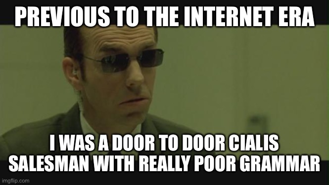 Agent Smith | PREVIOUS TO THE INTERNET ERA; I WAS A DOOR TO DOOR CIALIS SALESMAN WITH REALLY POOR GRAMMAR | image tagged in agent smith | made w/ Imgflip meme maker
