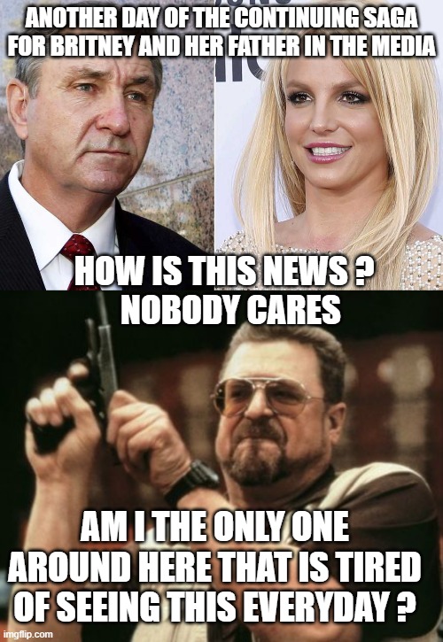 ANOTHER DAY OF THE CONTINUING SAGA FOR BRITNEY AND HER FATHER IN THE MEDIA; HOW IS THIS NEWS ?
  NOBODY CARES; AM I THE ONLY ONE AROUND HERE THAT IS TIRED OF SEEING THIS EVERYDAY ? | image tagged in am i the only one around here,britney spears,media,news,liberals,democrats | made w/ Imgflip meme maker