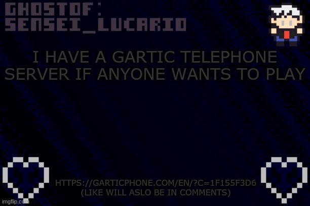 https://garticphone.com/en/?c=1f155f3d6 and in the title | I HAVE A GARTIC TELEPHONE SERVER IF ANYONE WANTS TO PLAY; HTTPS://GARTICPHONE.COM/EN/?C=1F155F3D6

(LIKE WILL ASLO BE IN COMMENTS) | image tagged in ghost sensei_lucario template | made w/ Imgflip meme maker