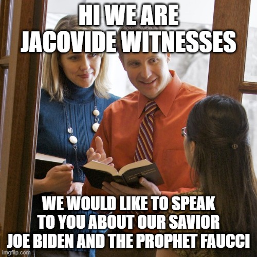 jahova | HI WE ARE JACOVIDE WITNESSES; WE WOULD LIKE TO SPEAK TO YOU ABOUT OUR SAVIOR JOE BIDEN AND THE PROPHET FAUCCI | image tagged in jahova | made w/ Imgflip meme maker