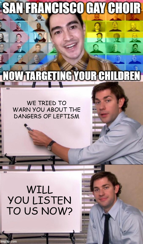 SAN FRANCISCO GAY CHOIR; NOW TARGETING YOUR CHILDREN; WE TRIED TO WARN YOU ABOUT THE DANGERS OF LEFTISM; WILL YOU LISTEN TO US NOW? | image tagged in jim halpert explains | made w/ Imgflip meme maker