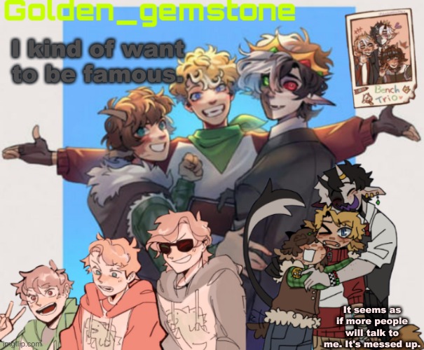 I kind of want to be famous. It seems as if more people will talk to me. It's messed up. | image tagged in golden's bench trio template | made w/ Imgflip meme maker