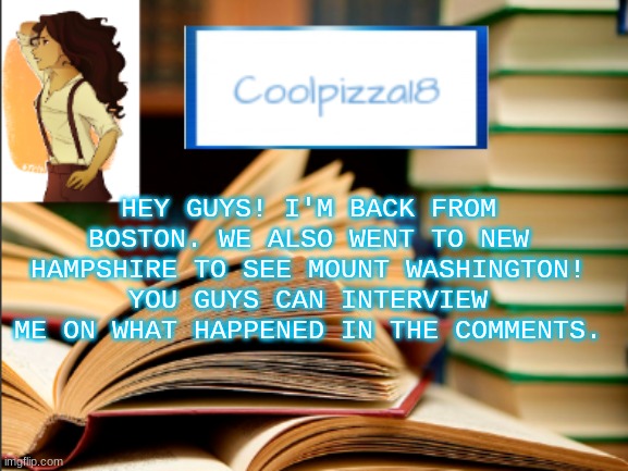 I'm back and you probably don't miss me. | HEY GUYS! I'M BACK FROM BOSTON. WE ALSO WENT TO NEW HAMPSHIRE TO SEE MOUNT WASHINGTON! YOU GUYS CAN INTERVIEW ME ON WHAT HAPPENED IN THE COMMENTS. | image tagged in geeky_cool_pizza template | made w/ Imgflip meme maker