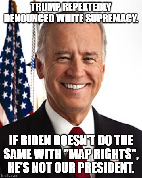 We should support neither racism nor pedophilia. | TRUMP REPEATEDLY DENOUNCED WHITE SUPREMACY. IF BIDEN DOESN'T DO THE
SAME WITH "MAP RIGHTS",
HE'S NOT OUR PRESIDENT. | image tagged in memes,joe biden,map rights | made w/ Imgflip meme maker