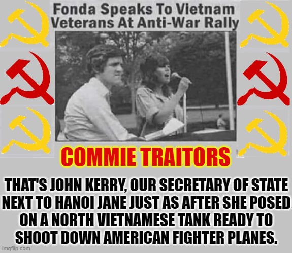 Here's an Idea: Let's trust a traitor to negotiate an Iran Nuclear Deal | COMMIE TRAITORS; THAT'S JOHN KERRY, OUR SECRETARY OF STATE
NEXT TO HANOI JANE JUST AS AFTER SHE POSED
ON A NORTH VIETNAMESE TANK READY TO
SHOOT DOWN AMERICAN FIGHTER PLANES. | image tagged in vince vance,john kerry,traitors,memes,hanoi jane,iran | made w/ Imgflip meme maker
