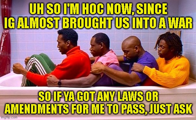 lmao imagine getting kicked from your position a week in | UH SO I'M HOC NOW, SINCE IG ALMOST BROUGHT US INTO A WAR; SO IF YA GOT ANY LAWS OR AMENDMENTS FOR ME TO PASS, JUST ASK | made w/ Imgflip meme maker
