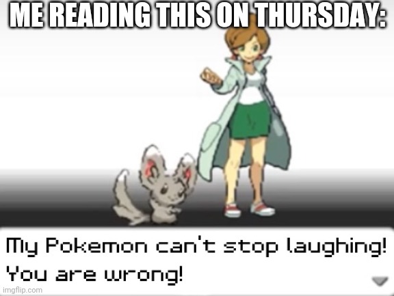 My Pokemon can't stop laughing! You are wrong! | ME READING THIS ON THURSDAY: | image tagged in my pokemon can't stop laughing you are wrong | made w/ Imgflip meme maker