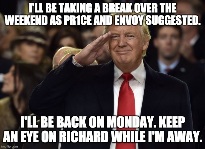 I won't be mod again until Wednesday. | I'LL BE TAKING A BREAK OVER THE WEEKEND AS PR1CE AND ENVOY SUGGESTED. I'LL BE BACK ON MONDAY. KEEP AN EYE ON RICHARD WHILE I'M AWAY. | image tagged in donald trump,memes,politics | made w/ Imgflip meme maker