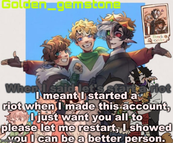 Please. Don't hate. Me. I know you ALL do. | I meant I started a riot when I made this account, I just want you all to please let me restart, I showed you I can be a better person. When I said let's start a riot | image tagged in paw's benchtrio temp | made w/ Imgflip meme maker