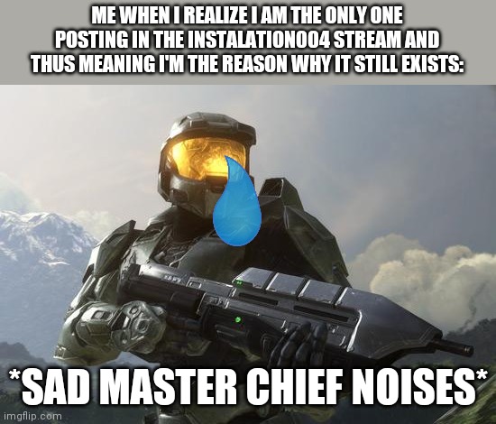We need more memers on the instalation004 stream! | ME WHEN I REALIZE I AM THE ONLY ONE POSTING IN THE INSTALATION004 STREAM AND THUS MEANING I'M THE REASON WHY IT STILL EXISTS:; *SAD MASTER CHIEF NOISES* | image tagged in master chief | made w/ Imgflip meme maker
