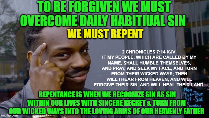 Roll Safe Think About It | TO BE FORGIVEN WE MUST OVERCOME DAILY HABITIUAL SIN; WE MUST REPENT; 2 CHRONICLES 7:14 KJV 
IF MY PEOPLE, WHICH ARE CALLED BY MY NAME, SHALL HUMBLE THEMSELVES, AND PRAY, AND SEEK MY FACE, AND TURN FROM THEIR WICKED WAYS; THEN WILL I HEAR FROM HEAVEN, AND WILL FORGIVE THEIR SIN, AND WILL HEAL THEIR LAND. REPENTANCE IS WHEN WE RECOGNIZE SIN AS SIN WITHIN OUR LIVES WITH SINCERE REGRET & TURN FROM OUR WICKED WAYS INTO THE LOVING ARMS OF OUR HEAVENLY FATHER | image tagged in memes,roll safe think about it,forgiveness,jesus,sin,repent | made w/ Imgflip meme maker