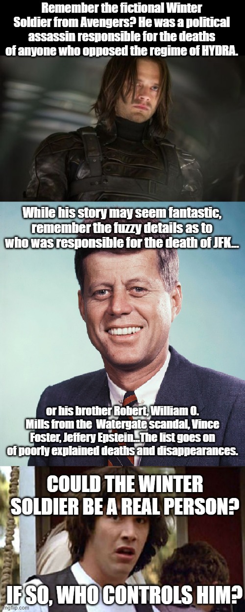 I wonder... | Remember the fictional Winter Soldier from Avengers? He was a political assassin responsible for the deaths of anyone who opposed the regime of HYDRA. While his story may seem fantastic, remember the fuzzy details as to who was responsible for the death of JFK... or his brother Robert, William O. Mills from the  Watergate scandal, Vince Foster, Jeffery Epstein...The list goes on of poorly explained deaths and disappearances. COULD THE WINTER SOLDIER BE A REAL PERSON? IF SO, WHO CONTROLS HIM? | image tagged in hillary clinton,winter soldier,hail hydra,conspiracy keanu,jfk,dethbot | made w/ Imgflip meme maker