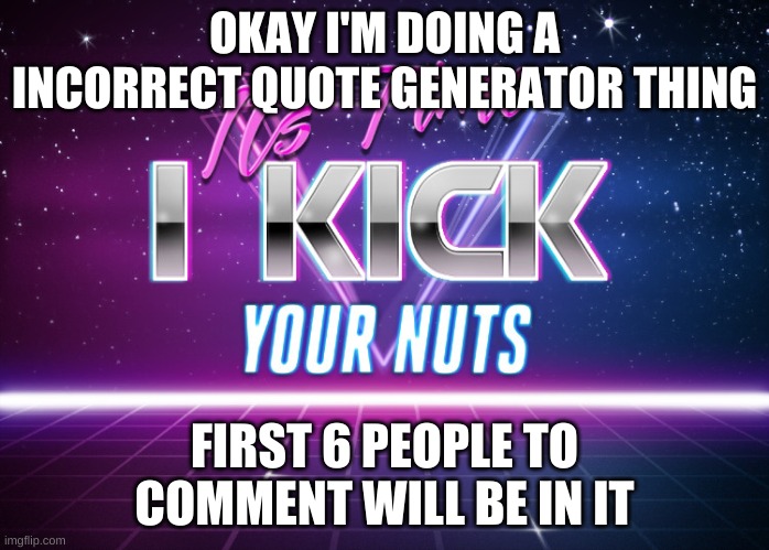 Its Time I Kick Your Nuts | OKAY I'M DOING A INCORRECT QUOTE GENERATOR THING; FIRST 6 PEOPLE TO COMMENT WILL BE IN IT | image tagged in its time i kick your nuts | made w/ Imgflip meme maker