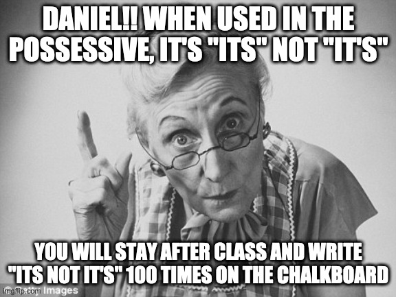 scolding | DANIEL!! WHEN USED IN THE POSSESSIVE, IT'S "ITS" NOT "IT'S"; YOU WILL STAY AFTER CLASS AND WRITE "ITS NOT IT'S" 100 TIMES ON THE CHALKBOARD | image tagged in scolding,its not it's | made w/ Imgflip meme maker