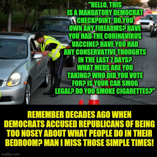 It just gets worse every year. If we don't take back our privacy from these clowns, they will take it away forever. | "HELLO, THIS IS A MANDATORY DEMOCRAT CHECKPOINT. DO YOU OWN ANY FIREARMS? HAVE YOU HAD THE CORINAVIRUS VACCINE? HAVE YOU HAD ANY CONSERVATIVE THOUGHTS IN THE LAST 7 DAYS? WHAT MEDS ARE YOU TAKING? WHO DID YOU VOTE FOR? IS YOUR CAR SMOG LEGAL? DO YOU SMOKE CIGARETTES?"; REMEMBER DECADES AGO WHEN DEMOCRATS ACCUSED REPUBLICANS OF BEING TOO NOSEY ABOUT WHAT PEOPLE DO IN THEIR BEDROOM? MAN I MISS THOSE SIMPLE TIMES! | image tagged in police checkpoints,privacy,liberal hypocrisy | made w/ Imgflip meme maker