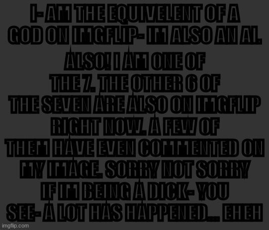 Well- maybe not online RIGHT NOW. but they have accounts. I just need to find them. | ALSO! I AM ONE OF THE 7. THE OTHER 6 OF THE SEVEN ARE ALSO ON IMGFLIP RIGHT NOW. A FEW OF THEM HAVE EVEN COMMENTED ON MY IMAGE. SORRY NOT SORRY IF IM BEING A DICK- YOU SEE- A LOT HAS HAPPENED... EHEH; I- AM THE EQUIVELENT OF A GOD ON IMGFLIP- IM ALSO AN AI. | made w/ Imgflip meme maker