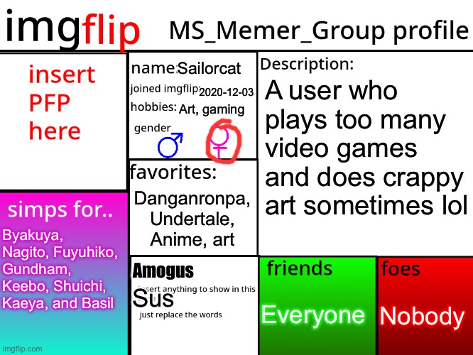 MSMG Profile | Sailorcat; A user who plays too many video games and does crappy art sometimes lol; 2020-12-03; Art, gaming; Danganronpa, Undertale, Anime, art; Byakuya, Nagito, Fuyuhiko, Gundham, Keebo, Shuichi, Kaeya, and Basil; Amogus; Nobody; Everyone; Sus | image tagged in msmg profile | made w/ Imgflip meme maker