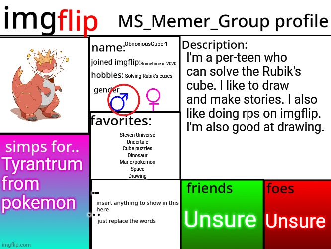 Even though it's the 2020s my vision is garbage | ObnoxiousCuber1; I'm a per-teen who can solve the Rubik's cube. I like to draw and make stories. I also like doing rps on imgflip. I'm also good at drawing. Sometime in 2020; Solving Rubik's cubes; Steven Universe
Undertale
Cube puzzles
Dinosaur
Mario/pokemon
Space
Drawing; Tyrantrum from pokemon; ... Unsure; Unsure; ... | image tagged in msmg profile | made w/ Imgflip meme maker