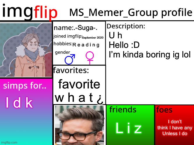 MSMG Profile | .-Suga-. U h
Hello :D
I’m kinda boring ig lol; September 2020; R e a d i n g; favorite w h a t ¿; I d k; I don’t think I have any
Unless I do; L i z | image tagged in msmg profile | made w/ Imgflip meme maker