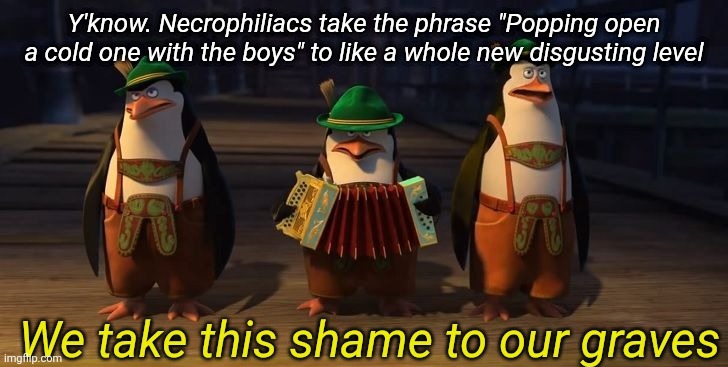 We take this shame to our graves | Y'know. Necrophiliacs take the phrase "Popping open a cold one with the boys" to like a whole new disgusting level | image tagged in we take this shame to our graves | made w/ Imgflip meme maker
